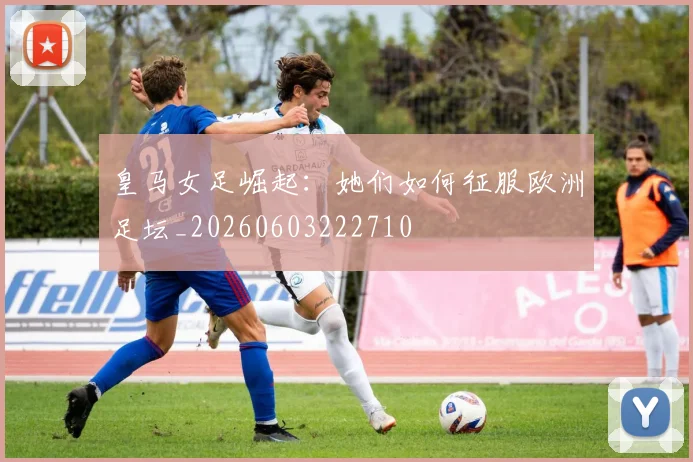 皇马女足崛起：她们如何征服欧洲足坛_20260603222710